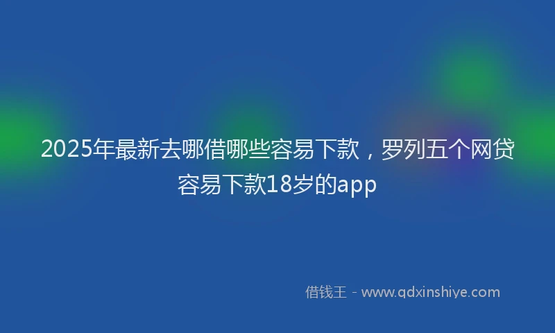 2025年最新去哪借哪些容易下款，罗列五个网贷容易下款18岁的app