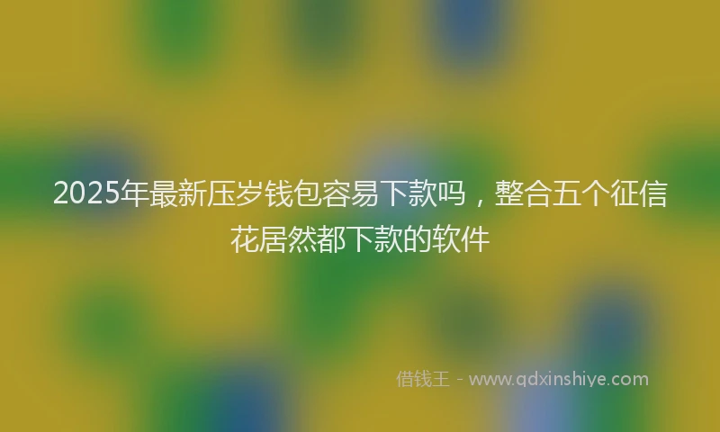 2025年最新压岁钱包容易下款吗，整合五个征信花居然都下款的软件