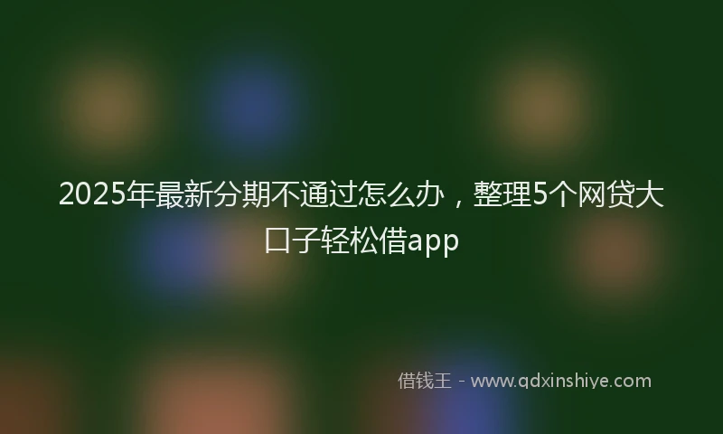 2025年最新分期不通过怎么办，整理5个网贷大口子轻松借app