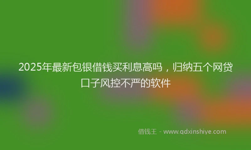 2025年最新包银借钱买利息高吗，归纳五个网贷口子风控不严的软件
