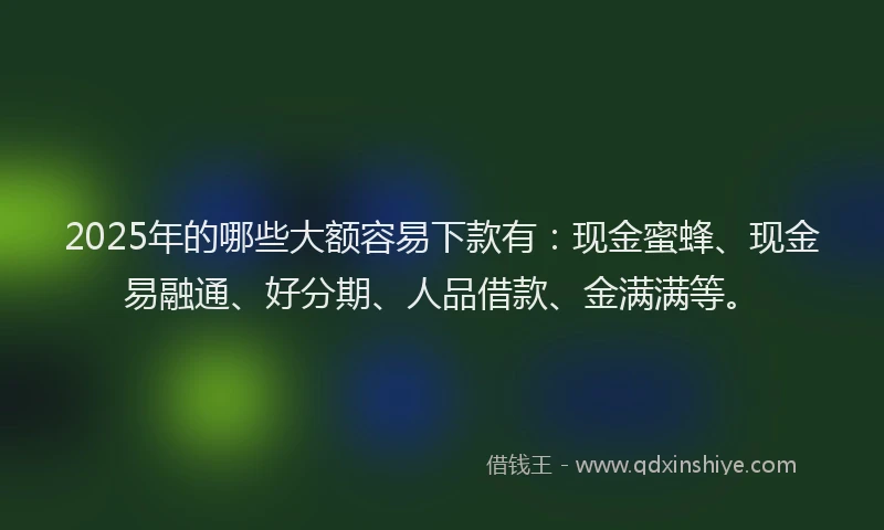 2025年的哪些大额容易下款有：现金蜜蜂、现金易融通、好分期、人品借款、金满满等。