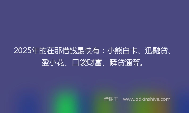 2025年的在那借钱最快有：小熊白卡、迅融贷、盈小花、口袋财富、瞬贷通等。