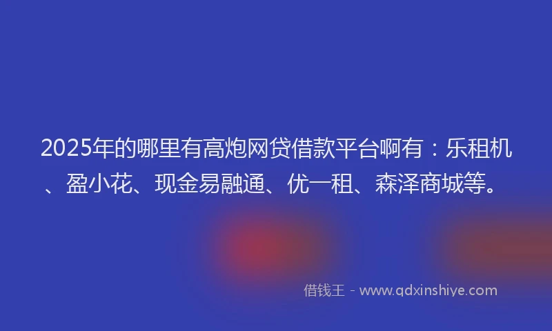 2025年的哪里有高炮网贷借款平台啊有：乐租机、盈小花、现金易融通、优一租、森泽商城等。