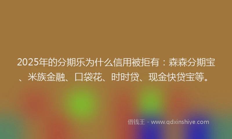 2025年的分期乐为什么信用被拒有：森森分期宝、米族金融、口袋花、时时贷、现金快贷宝等。
