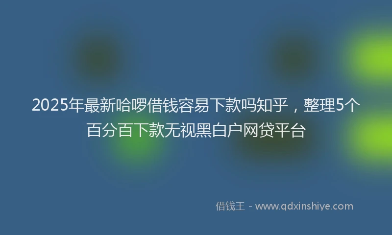 2025年最新哈啰借钱容易下款吗知乎，整理5个百分百下款无视黑白户网贷平台