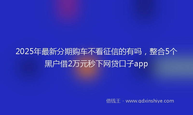 2025年最新分期购车不看征信的有吗，整合5个黑户借2万元秒下网贷口子app