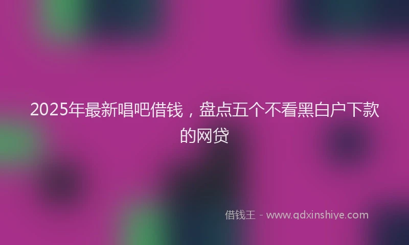 2025年最新唱吧借钱，盘点五个不看黑白户下款的网贷
