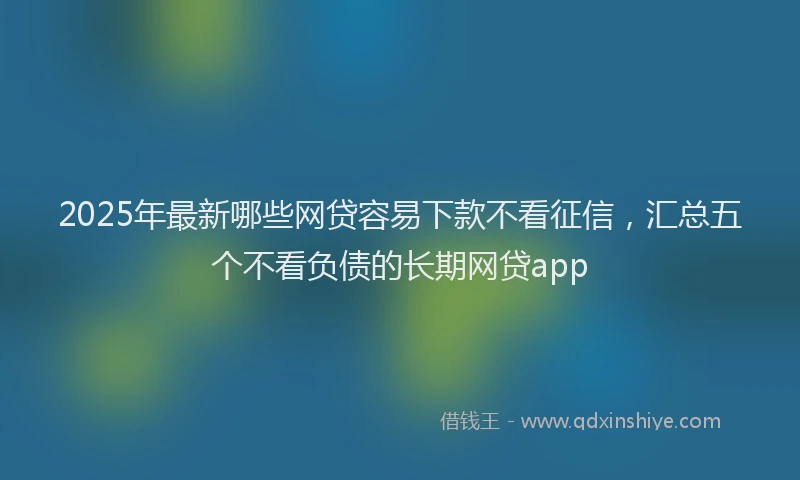 2025年最新哪些网贷容易下款不看征信，汇总五个不看负债的长期网贷app