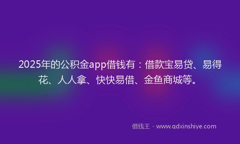 2025年的公积金app借钱有：借款宝易贷、易得花、人人拿、快快易借、金鱼商城等。