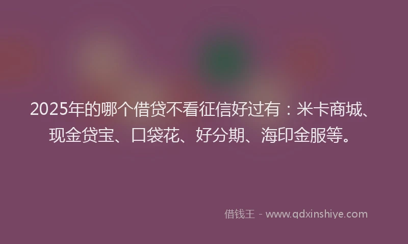 2025年的哪个借贷不看征信好过有：米卡商城、现金贷宝、口袋花、好分期、海印金服等。