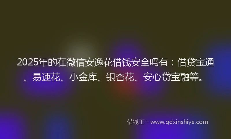 2025年的在微信安逸花借钱安全吗有：借贷宝通、易速花、小金库、银杏花、安心贷宝融等。