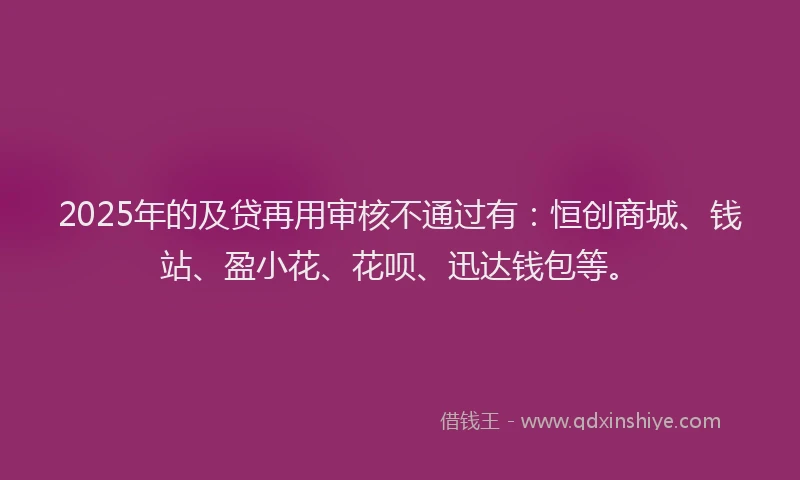 2025年的及贷再用审核不通过有：恒创商城、钱站、盈小花、花呗、迅达钱包等。