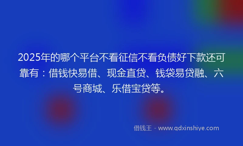 2025年的哪个平台不看征信不看负债好下款还可靠有：借钱快易借、现金直贷、钱袋易贷融、六号商城、乐借宝贷等。
