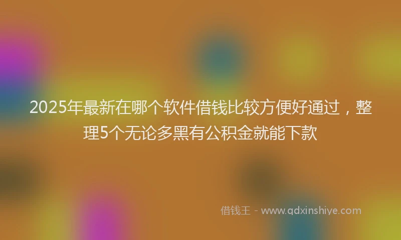 2025年最新在哪个软件借钱比较方便好通过，整理5个无论多黑有公积金就能下款