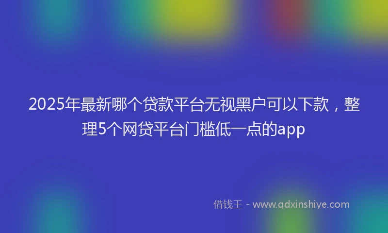 2025年最新哪个贷款平台无视黑户可以下款，整理5个网贷平台门槛低一点的app