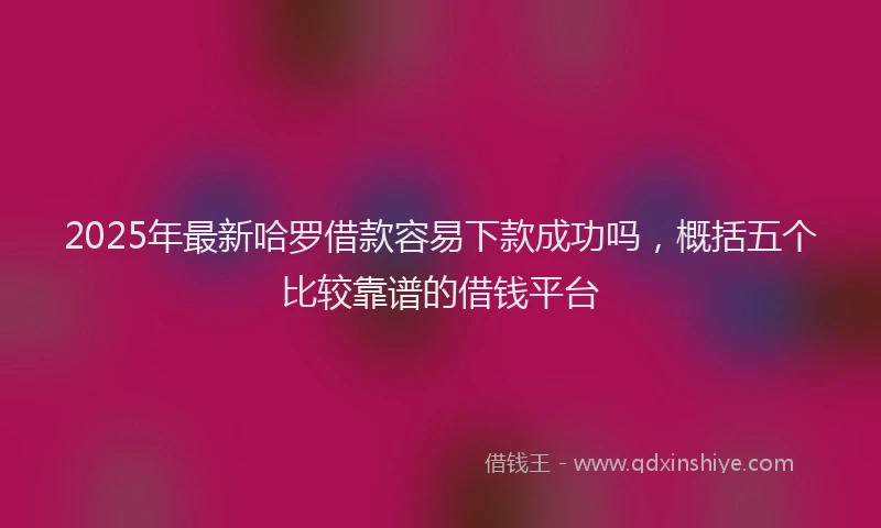 2025年最新哈罗借款容易下款成功吗，概括五个比较靠谱的借钱平台