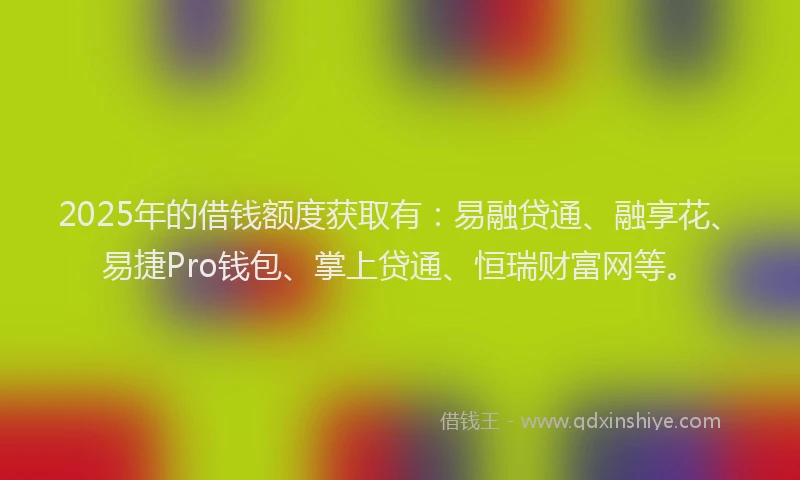 2025年的借钱额度获取有：易融贷通、融享花、易捷Pro钱包、掌上贷通、恒瑞财富网等。