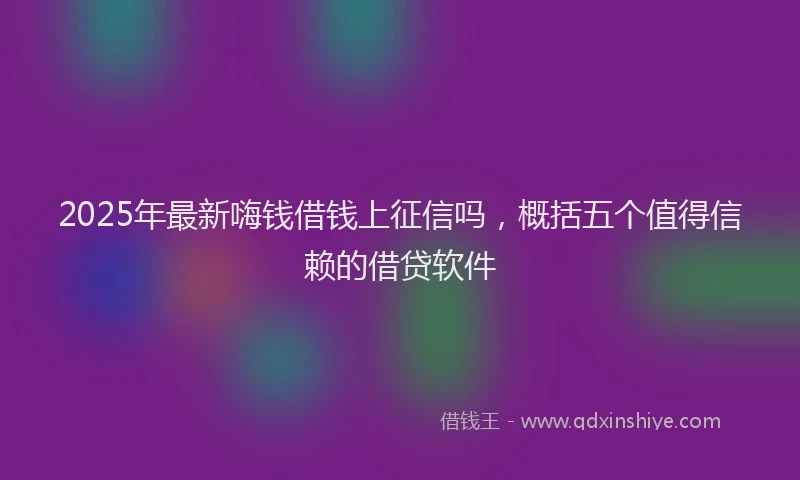 2025年最新嗨钱借钱上征信吗，概括五个值得信赖的借贷软件