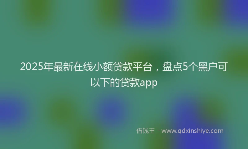 2025年最新在线小额贷款平台，盘点5个黑户可以下的贷款app