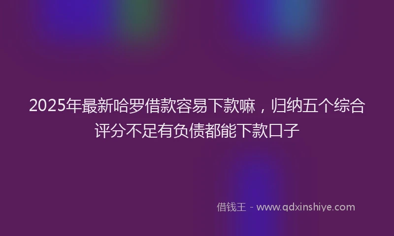 2025年最新哈罗借款容易下款嘛，归纳五个综合评分不足有负债都能下款口子