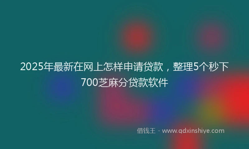 2025年最新在网上怎样申请贷款，整理5个秒下700芝麻分贷款软件