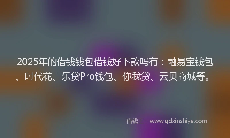2025年的借钱钱包借钱好下款吗有：融易宝钱包、时代花、乐贷Pro钱包、你我贷、云贝商城等。