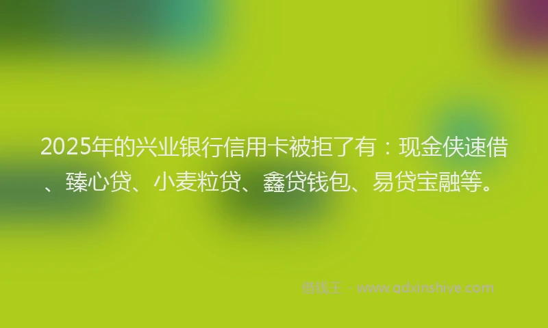 2025年的兴业银行信用卡被拒了有：现金侠速借、臻心贷、小麦粒贷、鑫贷钱包、易贷宝融等。