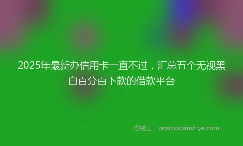2025年最新办信用卡一直不过，汇总五个无视黑白百分百下款的借款平台