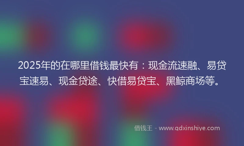 2025年的在哪里借钱最快有：现金流速融、易贷宝速易、现金贷途、快借易贷宝、黑鲸商场等。