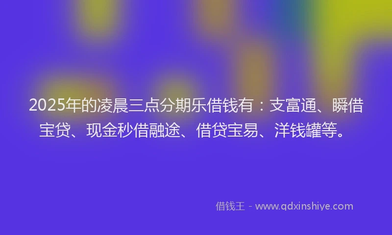 2025年的凌晨三点分期乐借钱有：支富通、瞬借宝贷、现金秒借融途、借贷宝易、洋钱罐等。