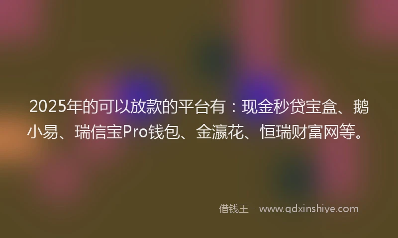 2025年的可以放款的平台有：现金秒贷宝盒、鹅小易、瑞信宝Pro钱包、金瀛花、恒瑞财富网等。