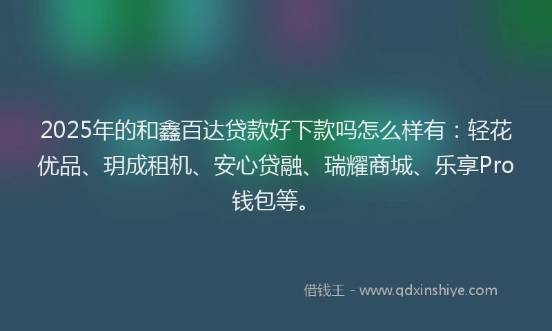 2025年的和鑫百达贷款好下款吗怎么样有：轻花优品、玥成租机、安心贷融、瑞耀商城、乐享Pro钱包等。