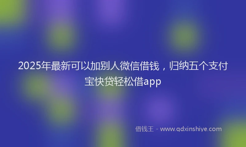 2025年最新可以加别人微信借钱，归纳五个支付宝快贷轻松借app