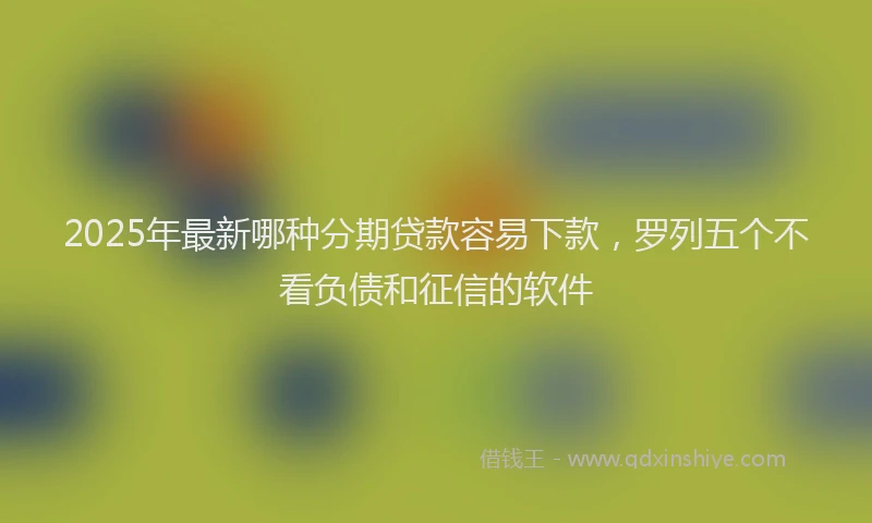 2025年最新哪种分期贷款容易下款，罗列五个不看负债和征信的软件