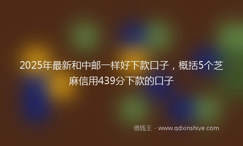 2025年最新和中邮一样好下款口子，概括5个芝麻信用439分下款的口子