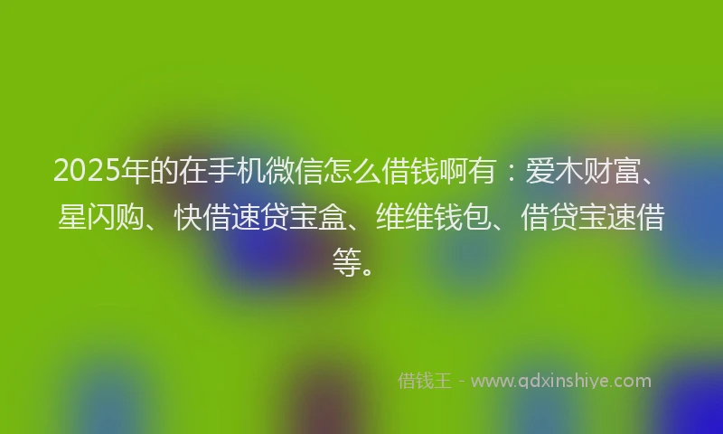 2025年的在手机微信怎么借钱啊有：爱木财富、星闪购、快借速贷宝盒、维维钱包、借贷宝速借等。