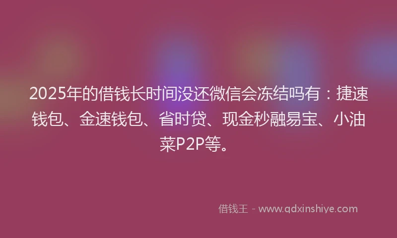 2025年的借钱长时间没还微信会冻结吗有：捷速钱包、金速钱包、省时贷、现金秒融易宝、小油菜P2P等。
