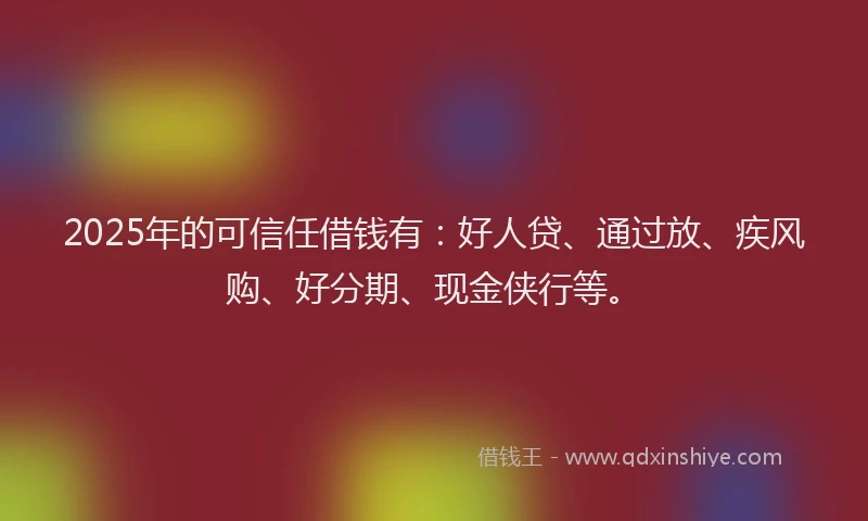 2025年的可信任借钱有：好人贷、通过放、疾风购、好分期、现金侠行等。