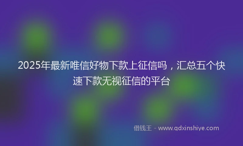2025年最新唯信好物下款上征信吗，汇总五个快速下款无视征信的平台