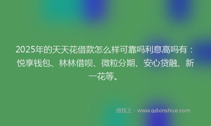 2025年的天天花借款怎么样可靠吗利息高吗有：悦享钱包、林林借呗、微粒分期、安心贷融、新一花等。