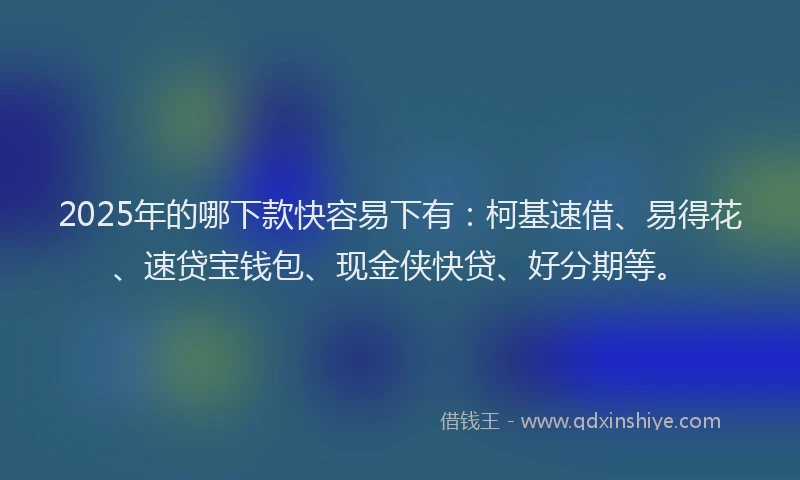 2025年的哪下款快容易下有：柯基速借、易得花、速贷宝钱包、现金侠快贷、好分期等。