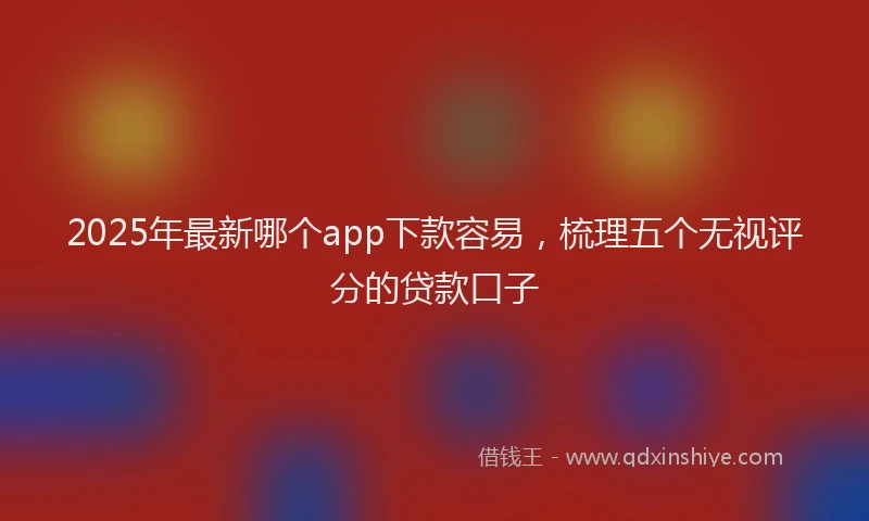2025年最新哪个app下款容易，梳理五个无视评分的贷款口子