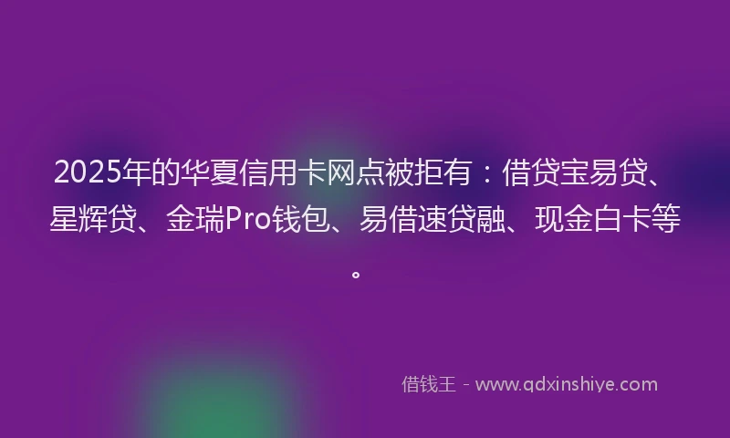 2025年的华夏信用卡网点被拒有：借贷宝易贷、星辉贷、金瑞Pro钱包、易借速贷融、现金白卡等。
