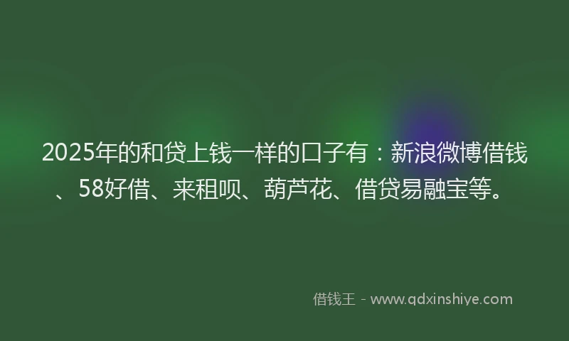2025年的和贷上钱一样的口子有：新浪微博借钱、58好借、来租呗、葫芦花、借贷易融宝等。