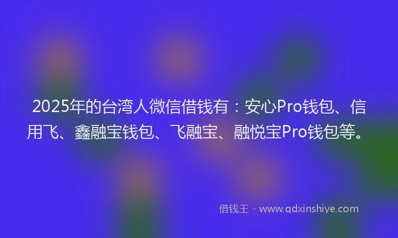 2025年的台湾人微信借钱有：安心Pro钱包、信用飞、鑫融宝钱包、飞融宝、融悦宝Pro钱包等。