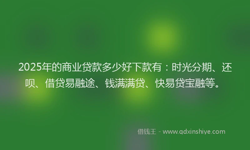 2025年的商业贷款多少好下款有：时光分期、还呗、借贷易融途、钱满满贷、快易贷宝融等。