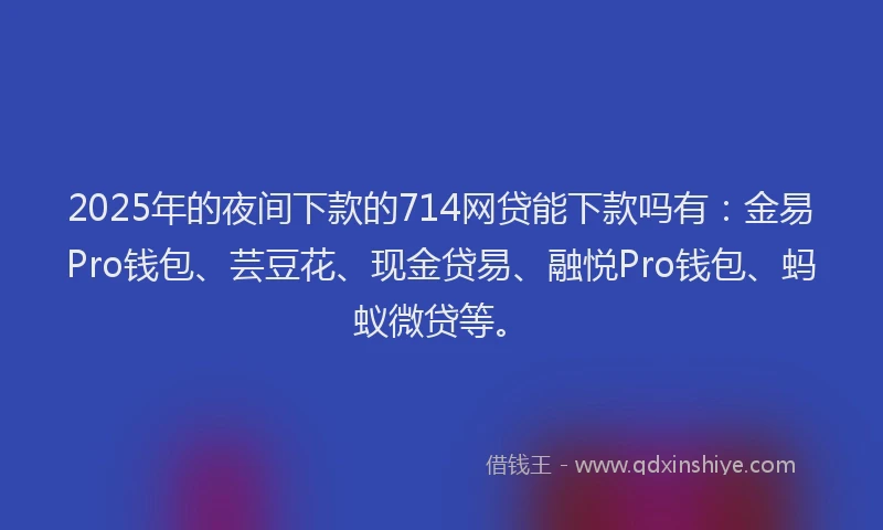 2025年的夜间下款的714网贷能下款吗有：金易Pro钱包、芸豆花、现金贷易、融悦Pro钱包、蚂蚁微贷等。