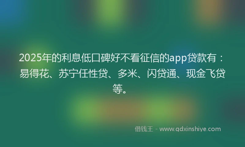 2025年的利息低口碑好不看征信的app贷款有：易得花、苏宁任性贷、多米、闪贷通、现金飞贷等。