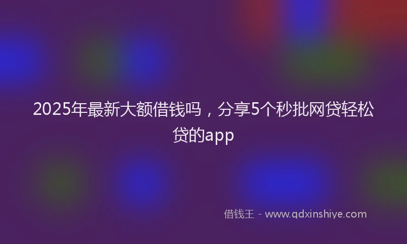 2025年最新大额借钱吗，分享5个秒批网贷轻松贷的app