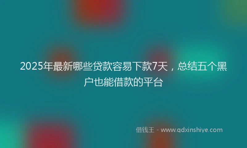2025年最新哪些贷款容易下款7天，总结五个黑户也能借款的平台